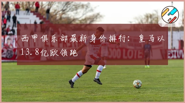 西甲俱乐部最新身价排行：皇马以13.8亿欧领跑