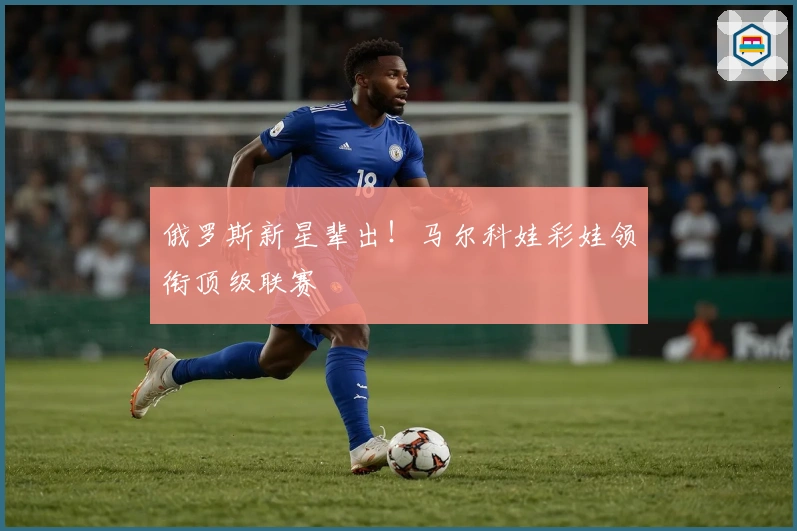 俄罗斯新星辈出！马尔科娃彩娃领衔顶级联赛