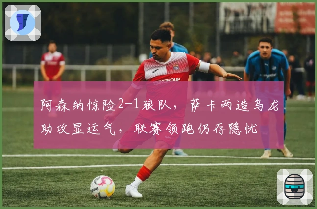 阿森纳惊险2-1狼队，萨卡两造乌龙助攻显运气，联赛领跑仍存隐忧