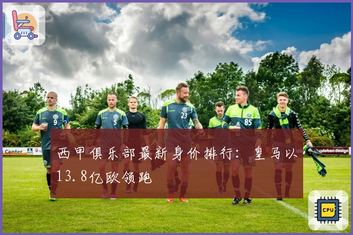 西甲俱乐部最新身价排行：皇马以13.8亿欧领跑