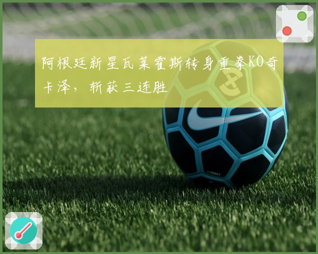 阿根廷新星瓦莱霍斯转身重拳KO奇卡泽，斩获三连胜