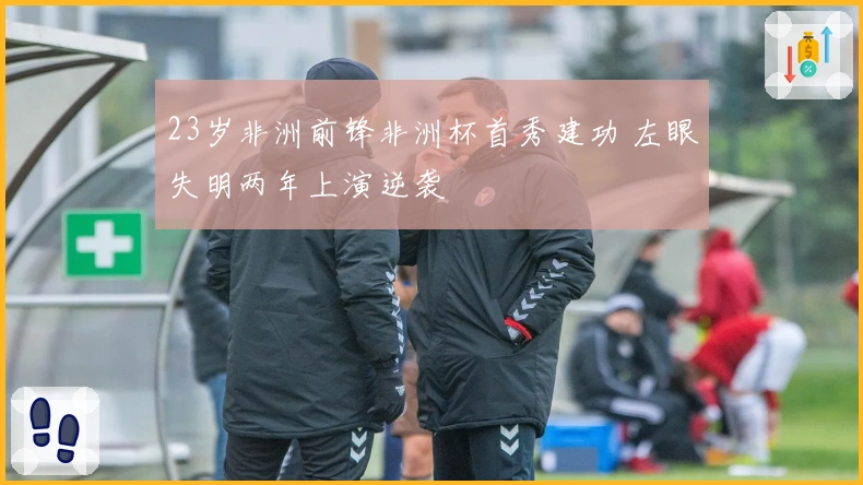 23岁非洲前锋非洲杯首秀建功 左眼失明两年上演逆袭