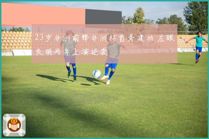 23岁非洲前锋非洲杯首秀建功 左眼失明两年上演逆袭