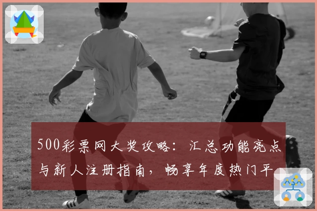 500彩票网大奖攻略:汇总功能亮点与新人注册指南,畅享年度热门平台使用体验