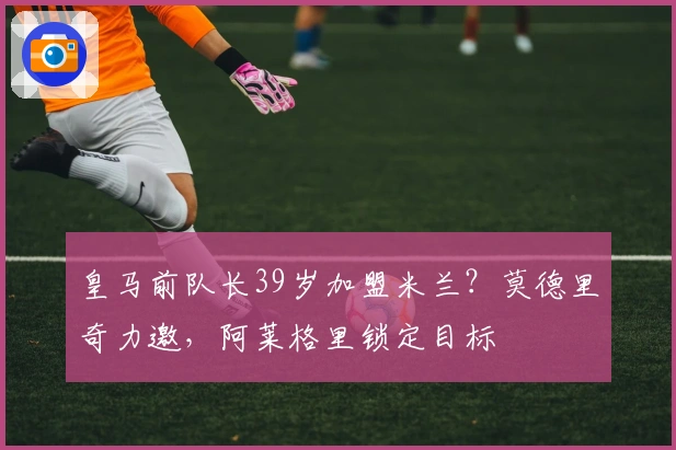 皇马前队长39岁加盟米兰？莫德里奇力邀，阿莱格里锁定目标