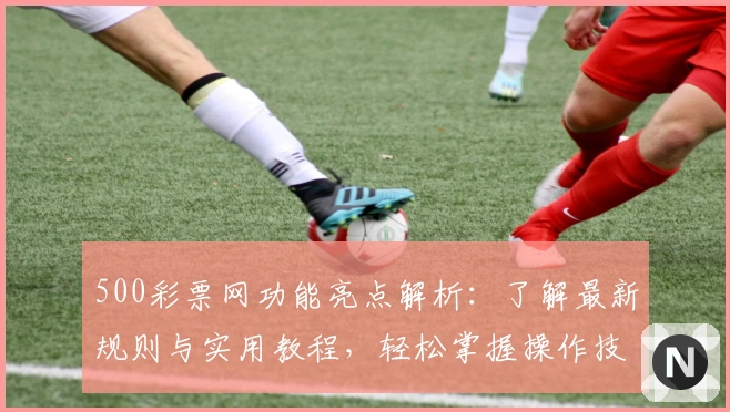 500彩票网功能亮点解析：了解最新规则与实用教程，轻松掌握操作技巧