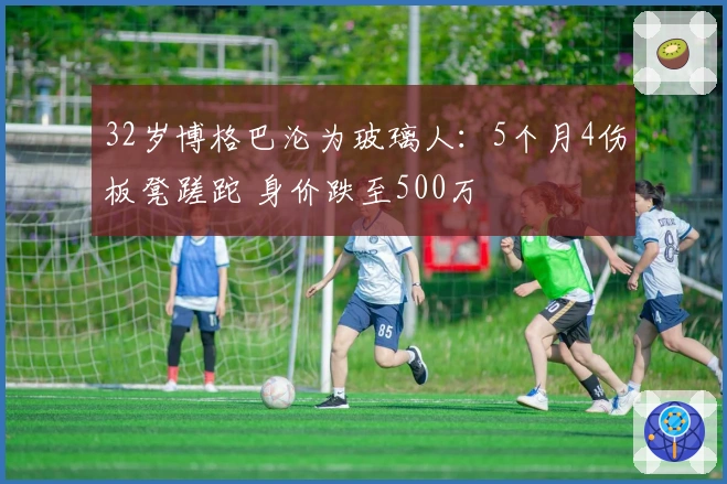 32岁博格巴沦为玻璃人：5个月4伤板凳蹉跎 身价跌至500万