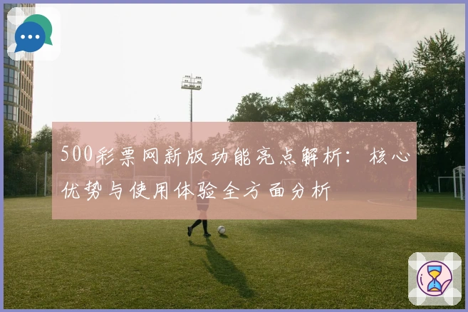 500彩票网新版功能亮点解析：核心优势与使用体验全方面分析