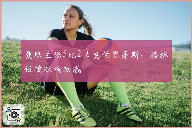 曼联主场5比2力克伯恩茅斯，格林伍德双响助威