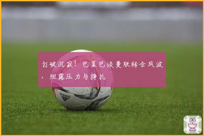 打破沉寂！巴莱巴谈曼联转会风波，坦露压力与挣扎
