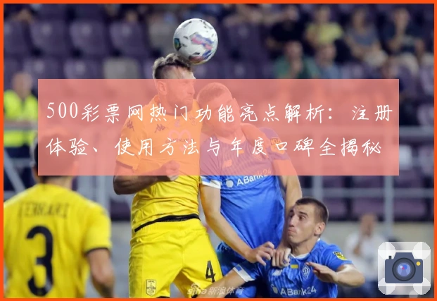 500彩票网热门功能亮点解析:注册体验、使用方法与年度口碑全揭秘