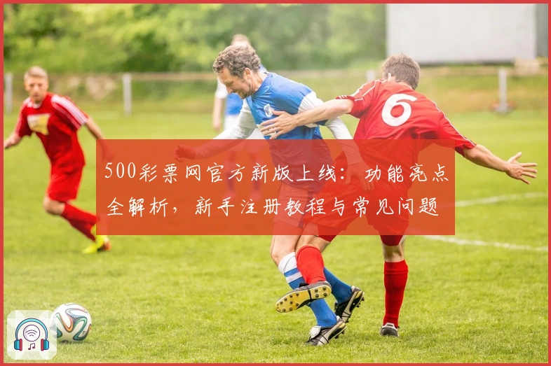 500彩票网官方新版上线：功能亮点全解析，新手注册教程与常见问题一站解决