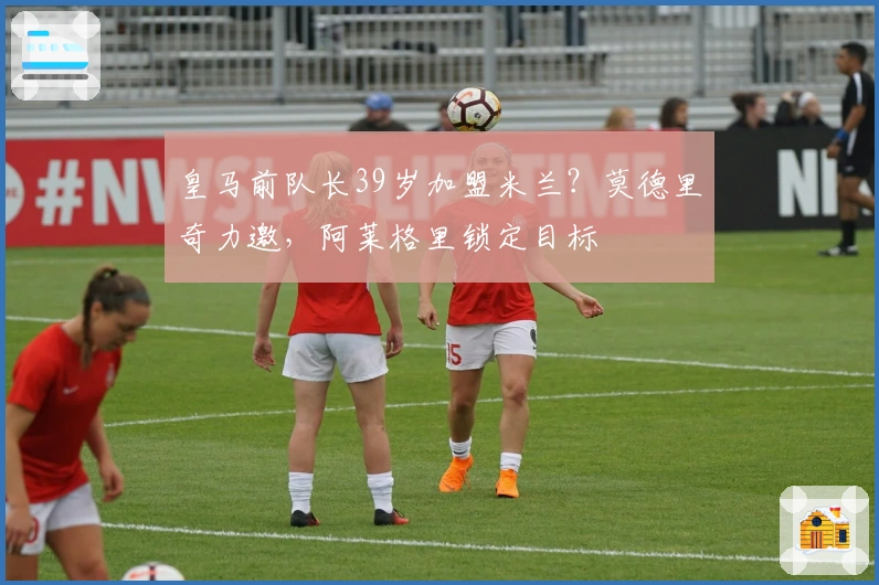 皇马前队长39岁加盟米兰？莫德里奇力邀，阿莱格里锁定目标