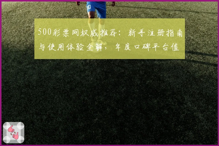 500彩票网权威推荐：新手注册指南与使用体验全解，年度口碑平台值得信赖