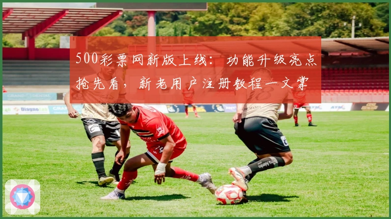 500彩票网新版上线：功能升级亮点抢先看，新老用户注册教程一文掌握