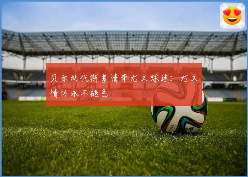 贝尔纳代斯基情牵尤文球迷：尤文情怀永不褪色