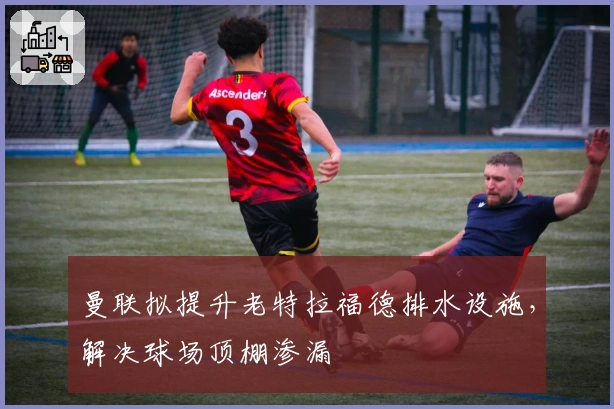 曼联拟提升老特拉福德排水设施，解决球场顶棚渗漏