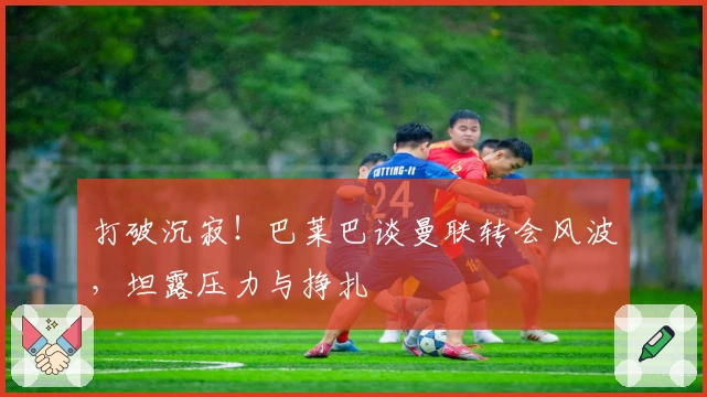 打破沉寂！巴莱巴谈曼联转会风波，坦露压力与挣扎