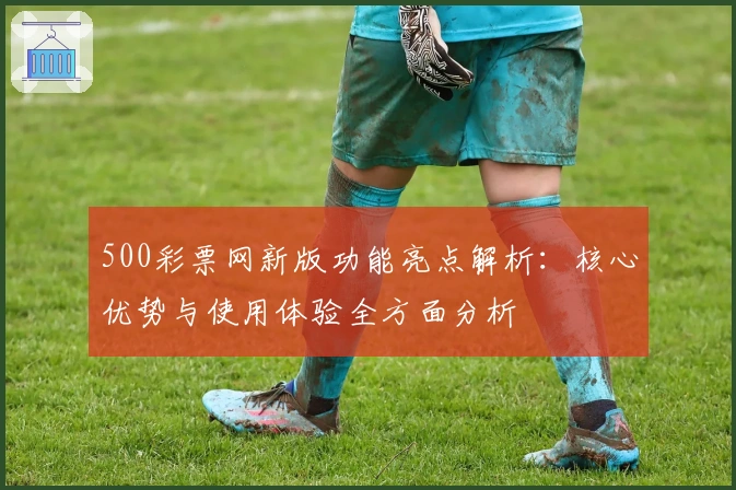 500彩票网新版功能亮点解析：核心优势与使用体验全方面分析