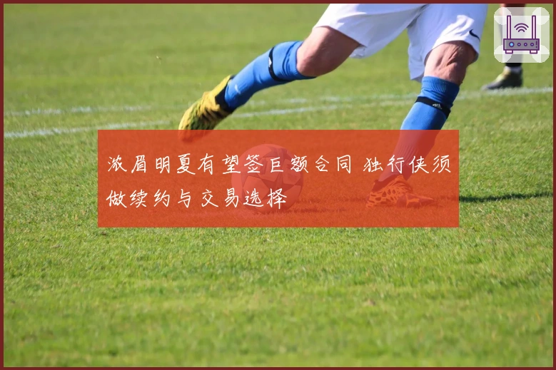 浓眉明夏有望签巨额合同 独行侠须做续约与交易选择